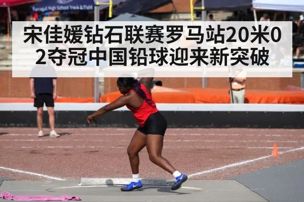 宋佳媛钻石联赛罗马站20米02夺冠中国铅球迎来新突破