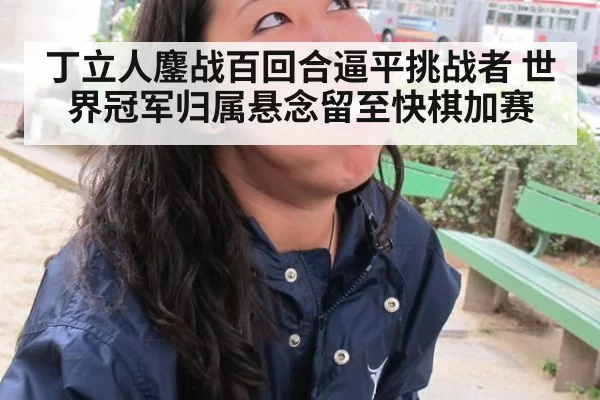 丁立人鏖战百回合逼平挑战者 世界冠军归属悬念留至快棋加赛