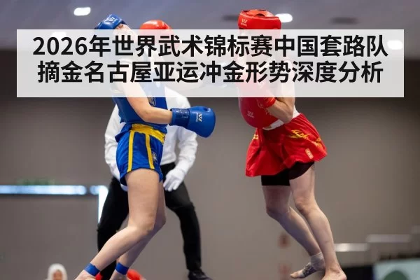 2026年世界武术锦标赛中国套路队摘金名古屋亚运冲金形势深度分析